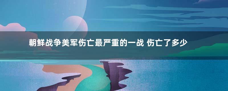 朝鲜战争美军伤亡最严重的一战 伤亡了多少